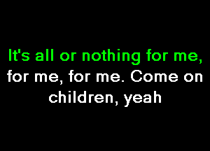 It's all or nothing for me,

for me, for me. Come on
children, yeah