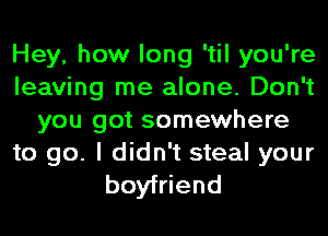 Hey, how long 'til you're
leaving me alone. Don't
you got somewhere

to go. I didn't steal your
boyfriend