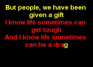 But people, we have been
given a gift
I know life sometimes can
get tough
And I know life sometimes
can be a drag