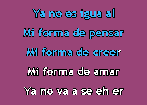 Ya no es igua al

Mi forma de pensar

Mi forma de creer
Mi forma de amar

Ya no va a se eh er