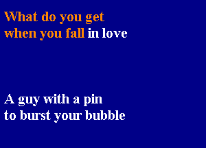 What do you get
When you fall in love

A guy with a pin
to burst your bubble