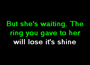 But she's waiting. The

ring you gave to her
will lose it's shine