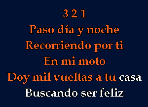 3 2 1
Paso dia y noche-
Recon'iendo por ti
En 111i moto
Doy mil vueltas a tu casa
Buscando ser feliz