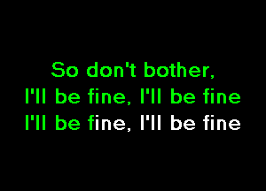 So don't bother,

I'll be fine. I'll be fine
I'll be fine, I'll be fine