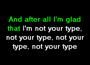 And after all I'm glad
that I'm not your type,
not your type, not your

type, not your type