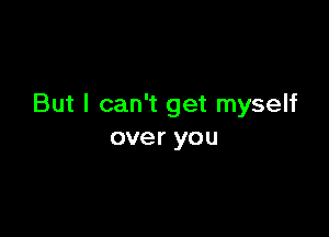But I can't get myself

over you