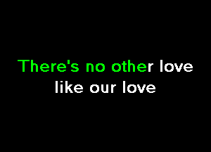 There's no other love

like our love