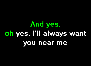 And yes,

oh yes, I'll always want
you near me