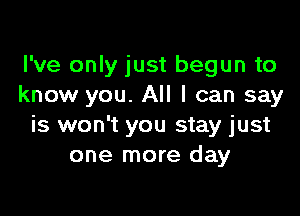 I've only just begun to
know you. All I can say

is won't you stay just
one more day
