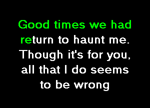 Good times we had

return to haunt me.

Though it's for you,

all that I do seems
to be wrong