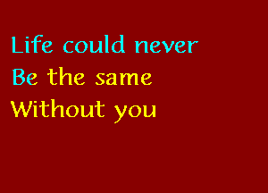 Life could never
Be the same

Without you