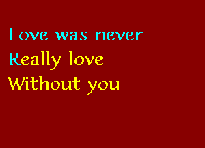 Love was never
Really love

Without you