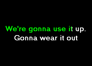 We're gonna use it up.

Gonna wear it out