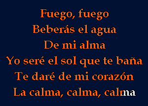 Fuego, fuego
Bebereis el agua
De mi alma
Y0 sertE- e1 sol que te bafta
Te dartE- de mi corazfm
La calma, calma, calma