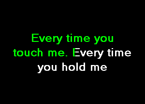Every time you

touch me. Every time
you hold me