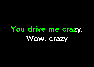 You drive me crazy.

Wow. crazy