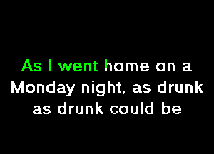 As I went home on a

Monday night, as drunk
as drunk could be
