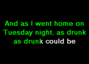 And as I went home on

Tuesday night, as drunk
as drunk could be