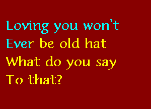 Loving you won't
Ever be old hat

What do you say
To that?