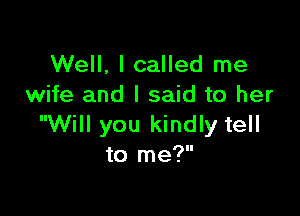 Well, I called me
wife and I said to her

Will you kindly tell
to me?