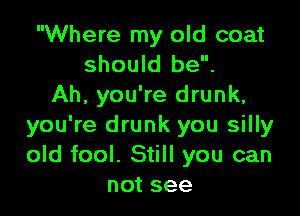 Where my old coat
should be.
Ah, you're drunk,

you're drunk you silly
old fool. Still you can
not see