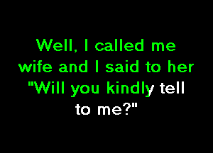 Well, I called me
wife and I said to her

Will you kindly tell
to me?