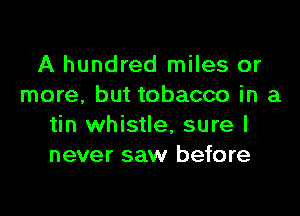 A hundred miles or
more, but tobacco in a

tin whistle, sure I
never saw before