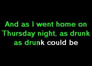 And as I went home on

Thursday night, as drunk
as drunk could be