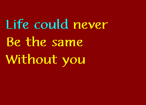 Life could never
Be the same

Without you