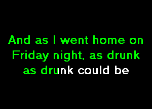 And as I went home on

Friday night, as drunk
as drunk could be