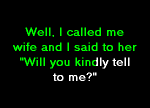 Well, I called me
wife and I said to her

Will you kindly tell
to me?