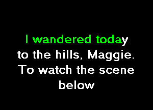 I wandered today

to the hills, Maggie.
To watch the scene
below