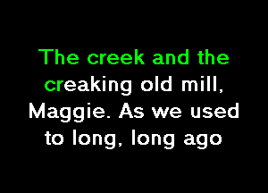 The creek and the
creaking old mill,

Maggie. As we used
to long, long ago