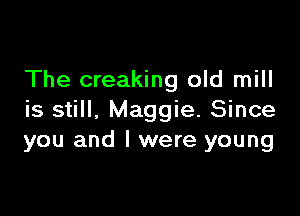 The creaking old mill

is still, Maggie. Since
you and l were young