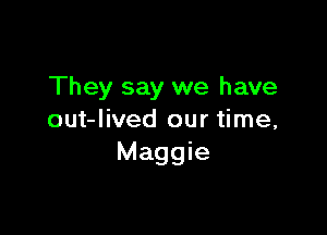 They say we have

out-Iived our time,
Maggie