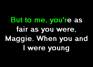 But to me, you're as
fair as you were,

Maggie. When you and
I were young