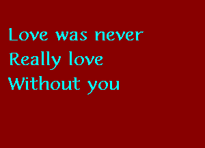 Love was never
Really love

Without you