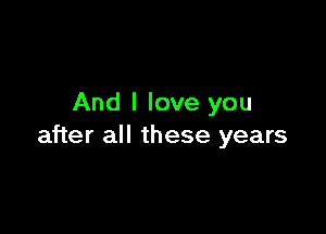 And I love you

after all these years