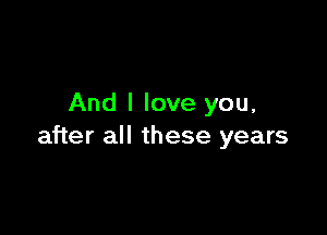 And I love you,

after all these years