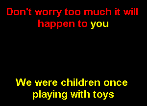 Don't worry too much it will
happen to you

We were children once
playing with toys