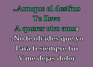 Aunque e1 destino
Te lleve
A querer otro amor
..No te olvides que yo
Para ti siempre fui
Y me dejas dolor