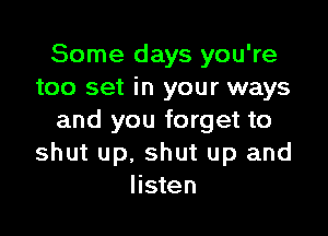 Some days you're
too set in your ways

and you forget to
shut up, shut up and
listen