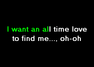 I want an all time love

to find me..., oh-oh
