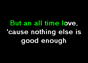 But an all time love,

'cause nothing else is
good enough