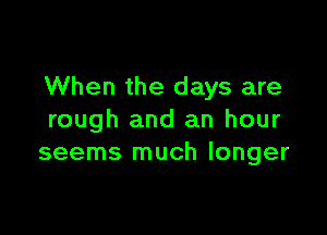 When the days are

rough and an hour
seems much longer