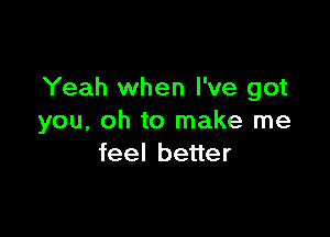 Yeah when I've got

you, oh to make me
feel better