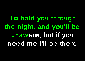 To hold you through
the night. and you'll be

unaware. but if you
need me I'll be there