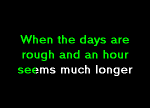 When the days are

rough and an hour
seems much longer