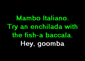 Mambo ltaliano.
Try an enchilada with

the fish-a baccala.
Hey, goomba