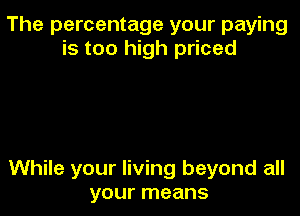 The percentage your paying
is too high priced

While your living beyond all
your means